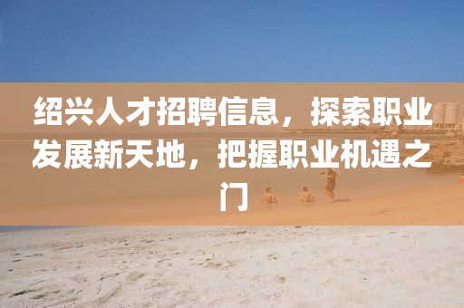 绍兴人才招聘信息，探索职业发展新天地，把握职业机遇之门