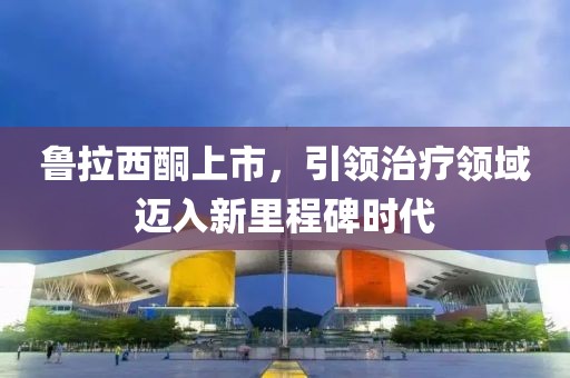 鲁拉西酮上市，引领治疗领域迈入新里程碑时代