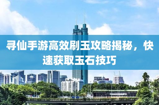 寻仙手游高效刷玉攻略揭秘，快速获取玉石技巧