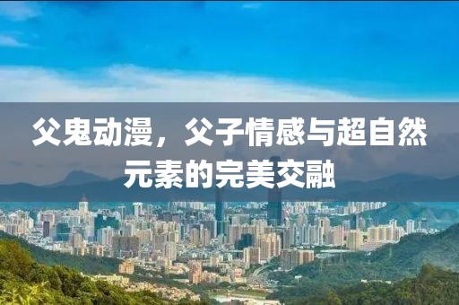 父鬼动漫，父子情感与超自然元素的完美交融