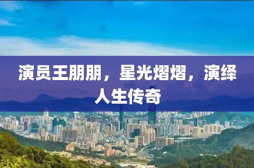 演员王朋朋，星光熠熠，演绎人生传奇