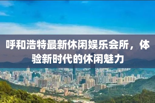 呼和浩特最新休闲娱乐会所，体验新时代的休闲魅力
