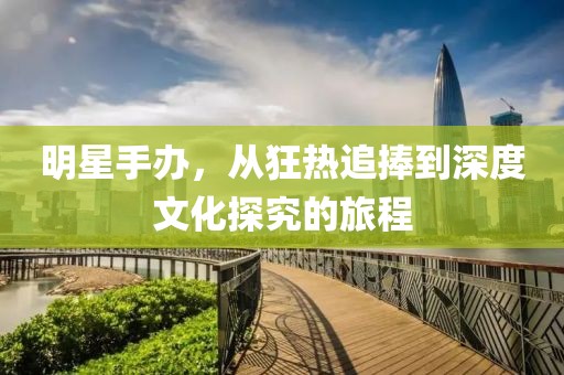 明星手办，从狂热追捧到深度文化探究的旅程