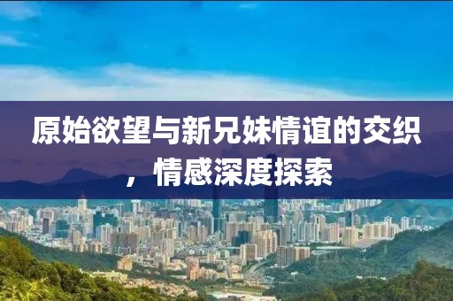 原始欲望与新兄妹情谊的交织，情感深度探索