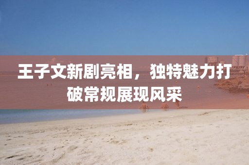 王子文新剧亮相，独特魅力打破常规展现风采