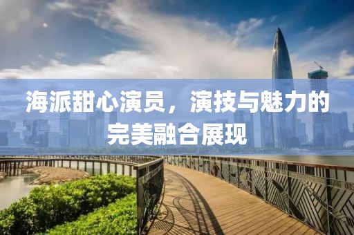 海派甜心演员，演技与魅力的完美融合展现