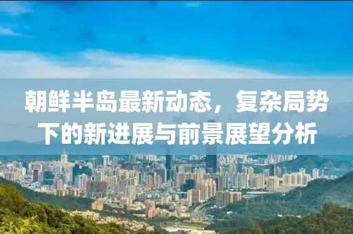 朝鲜半岛最新动态，复杂局势下的新进展与前景展望分析