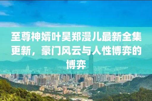 至尊神婿叶昊郑漫儿最新全集更新，豪门风云与人性博弈的博弈
