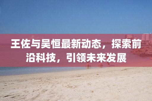 王佐与吴恒最新动态，探索前沿科技，引领未来发展