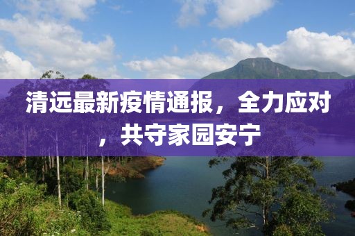 清远最新疫情通报，全力应对，共守家园安宁