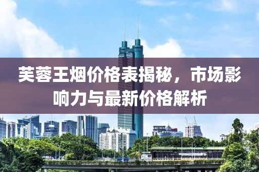 芙蓉王烟价格表揭秘，市场影响力与最新价格解析