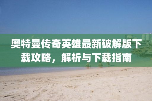 奥特曼传奇英雄最新破解版下载攻略，解析与下载指南