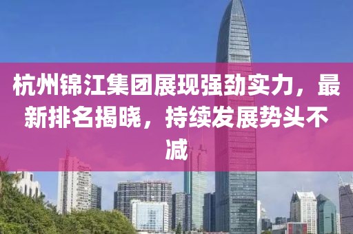 杭州锦江集团展现强劲实力，最新排名揭晓，持续发展势头不减