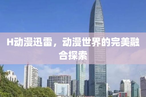 H动漫迅雷，动漫世界的完美融合探索