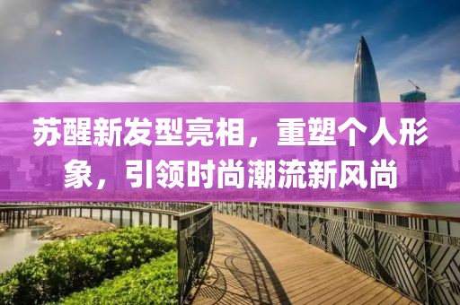 苏醒新发型亮相，重塑个人形象，引领时尚潮流新风尚