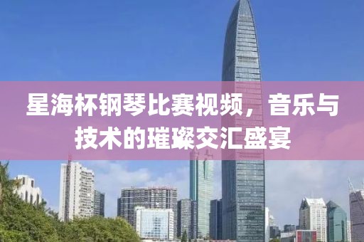 星海杯钢琴比赛视频，音乐与技术的璀璨交汇盛宴
