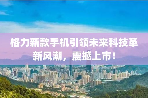 格力新款手机引领未来科技革新风潮，震撼上市！