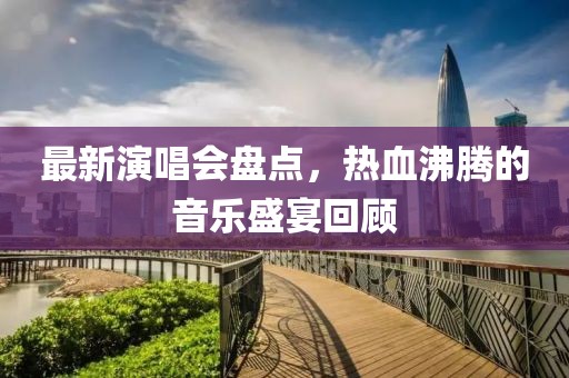最新演唱会盘点，热血沸腾的音乐盛宴回顾