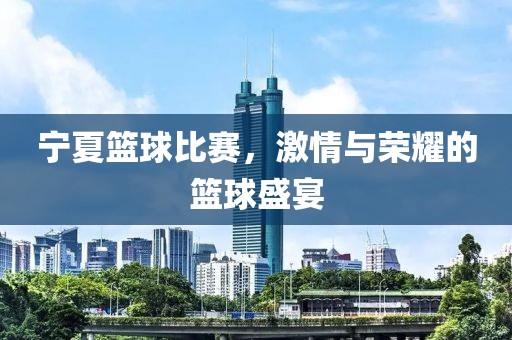 宁夏篮球比赛，激情与荣耀的篮球盛宴