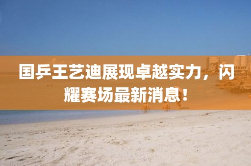国乒王艺迪展现卓越实力，闪耀赛场最新消息！