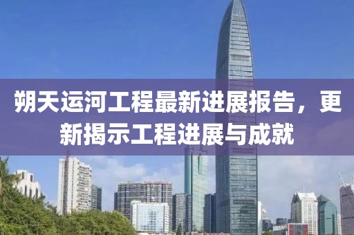 朔天运河工程最新进展报告，更新揭示工程进展与成就