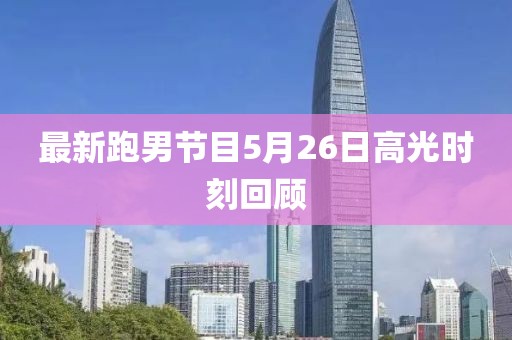 最新跑男节目5月26日高光时刻回顾