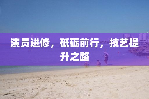 演员进修，砥砺前行，技艺提升之路