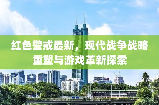 红色警戒最新，现代战争战略重塑与游戏革新探索