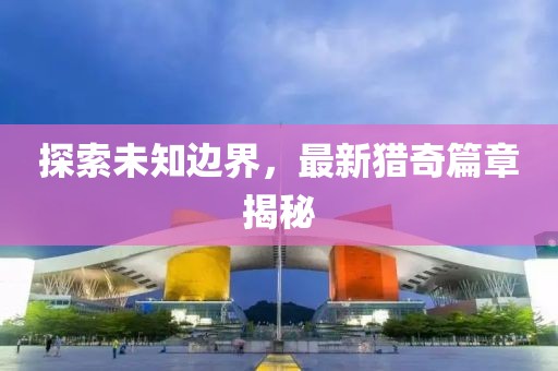 探索未知边界，最新猎奇篇章揭秘