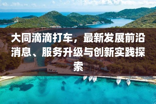 大同滴滴打车，最新发展前沿消息、服务升级与创新实践探索
