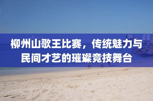 柳州山歌王比赛，传统魅力与民间才艺的璀璨竞技舞台