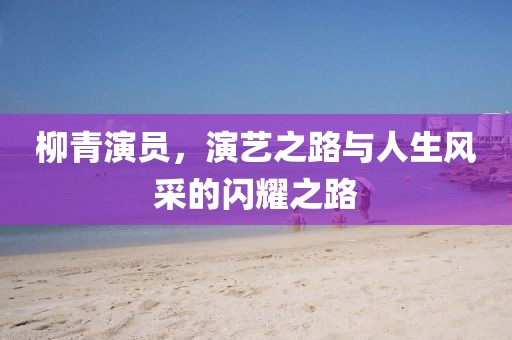 柳青演员，演艺之路与人生风采的闪耀之路