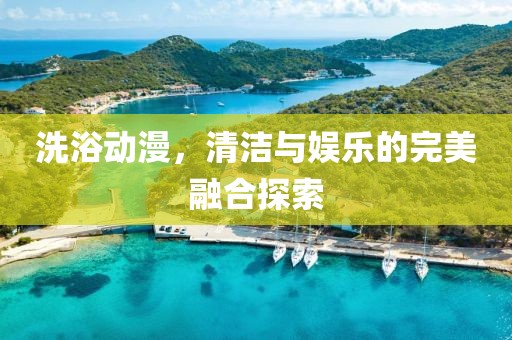 洗浴动漫，清洁与娱乐的完美融合探索