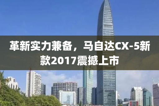 革新实力兼备，马自达CX-5新款2017震撼上市