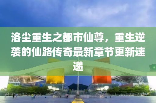洛尘重生之都市仙尊，重生逆袭的仙路传奇最新章节更新速递