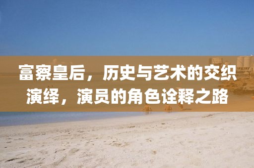 富察皇后，历史与艺术的交织演绎，演员的角色诠释之路