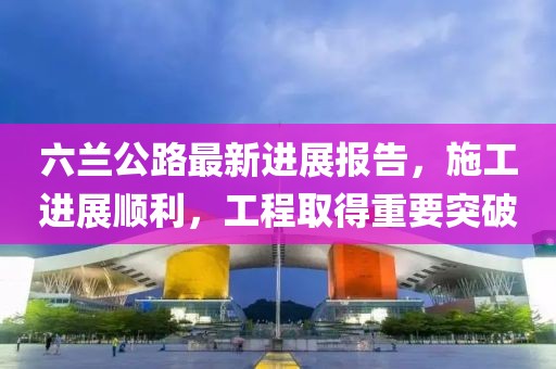 六兰公路最新进展报告，施工进展顺利，工程取得重要突破