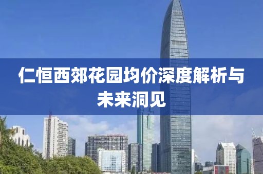 仁恒西郊花园均价深度解析与未来洞见