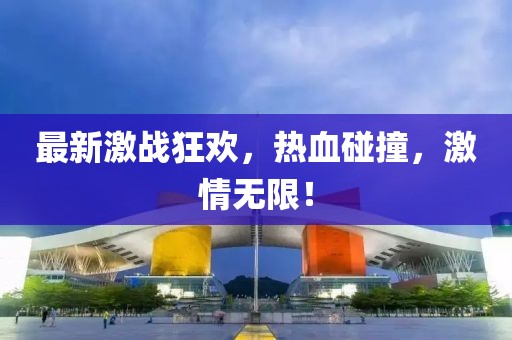 最新激战狂欢，热血碰撞，激情无限！