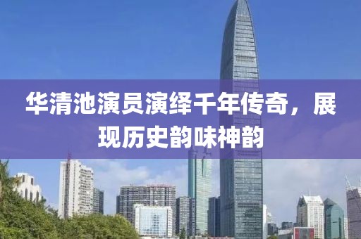 华清池演员演绎千年传奇，展现历史韵味神韵
