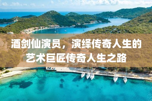 酒剑仙演员，演绎传奇人生的艺术巨匠传奇人生之路