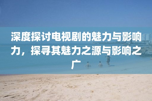深度探讨电视剧的魅力与影响力，探寻其魅力之源与影响之广