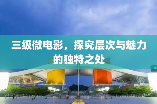 三级微电影，探究层次与魅力的独特之处
