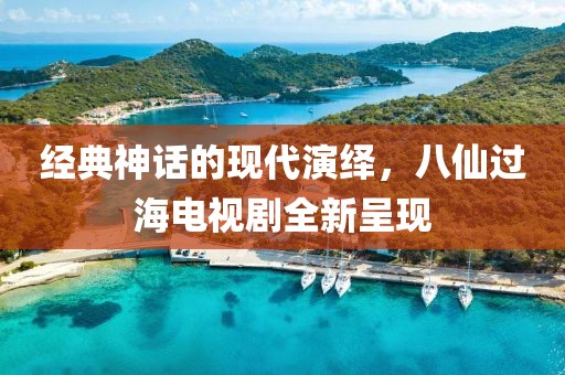 经典神话的现代演绎，八仙过海电视剧全新呈现