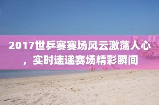 2017世乒赛赛场风云激荡人心，实时速递赛场精彩瞬间