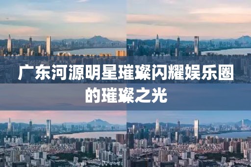 广东河源明星璀璨闪耀娱乐圈的璀璨之光