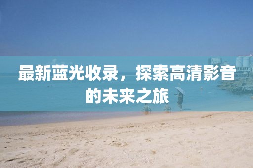 最新蓝光收录，探索高清影音的未来之旅