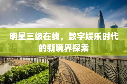 明星三级在线，数字娱乐时代的新境界探索