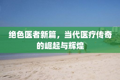 绝色医者新篇，当代医疗传奇的崛起与辉煌