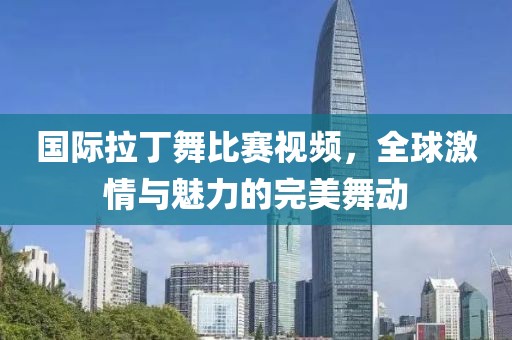 国际拉丁舞比赛视频，全球激情与魅力的完美舞动